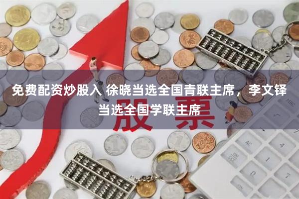 免费配资炒股入 徐晓当选全国青联主席，李文铎当选全国学联主席
