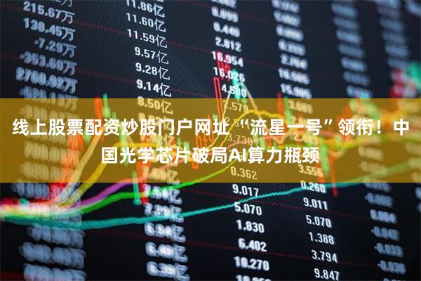 线上股票配资炒股门户网址 “流星一号”领衔！中国光学芯片破局AI算力瓶颈
