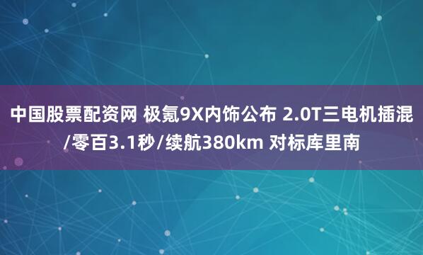 中国股票配资网 极氪9X内饰公布 2.0T三电机插混/零百3.1秒/续航380km 对标库里南