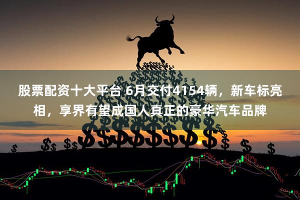 股票配资十大平台 6月交付4154辆，新车标亮相，享界有望成国人真正的豪华汽车品牌