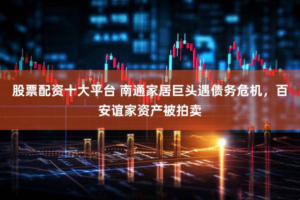股票配资十大平台 南通家居巨头遇债务危机，百安谊家资产被拍卖