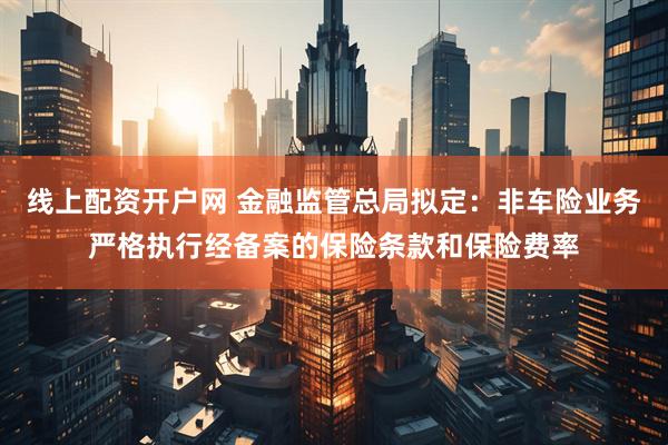 线上配资开户网 金融监管总局拟定：非车险业务严格执行经备案的保险条款和保险费率