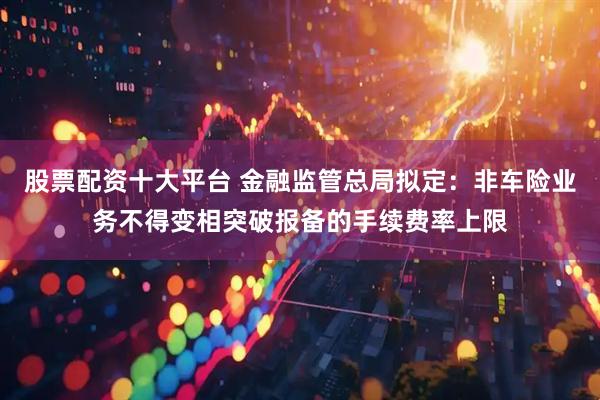 股票配资十大平台 金融监管总局拟定：非车险业务不得变相突破报备的手续费率上限