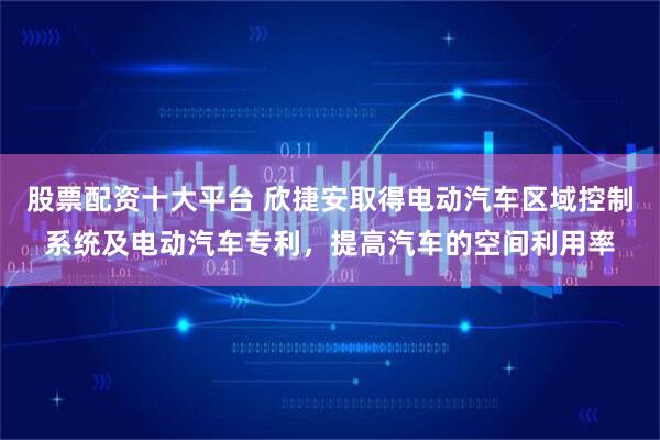 股票配资十大平台 欣捷安取得电动汽车区域控制系统及电动汽车专利，提高汽车的空间利用率