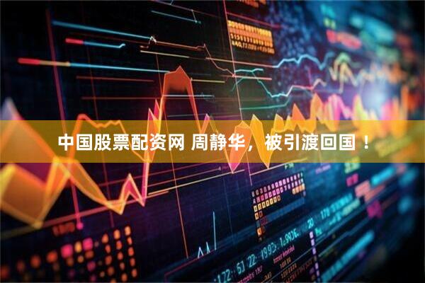 中国股票配资网 周静华，被引渡回国 ！