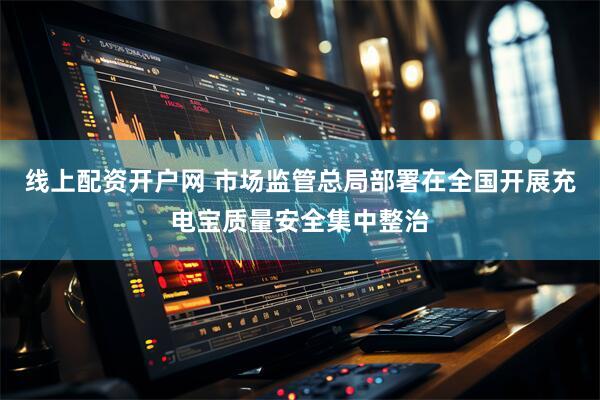 线上配资开户网 市场监管总局部署在全国开展充电宝质量安全集中整治