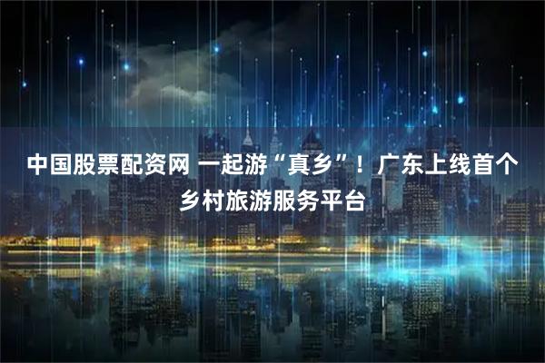 中国股票配资网 一起游“真乡”！广东上线首个乡村旅游服务平台