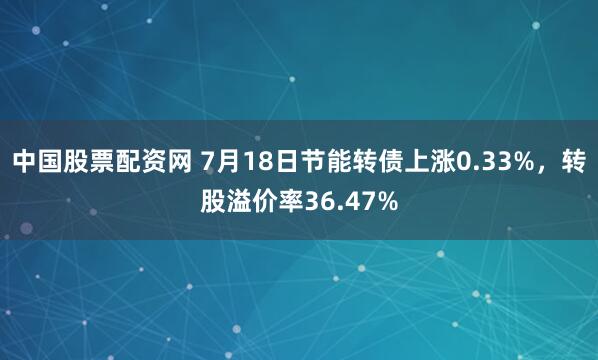 中国股票配资网 7月18日节能转债上涨0.33%，转股溢价率36.47%