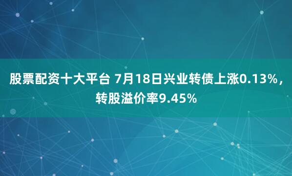 股票配资十大平台 7月18日兴业转债上涨0.13%，转股溢价率9.45%