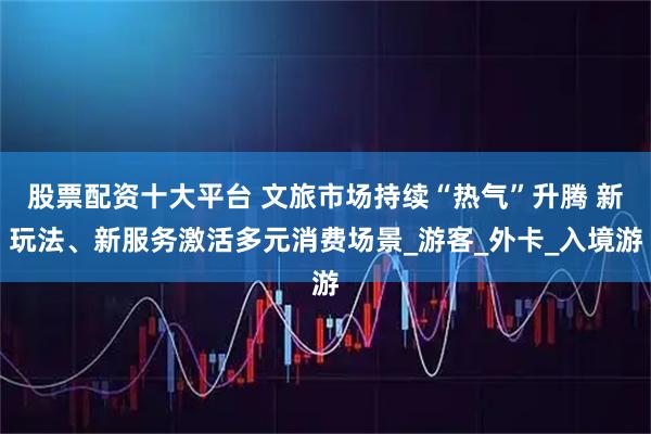 股票配资十大平台 文旅市场持续“热气”升腾 新玩法、新服务激活多元消费场景_游客_外卡_入境游
