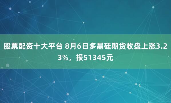 股票配资十大平台 8月6日多晶硅期货收盘上涨3.23%，报51345元