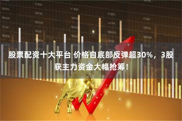 股票配资十大平台 价格自底部反弹超30%，3股获主力资金大幅抢筹！
