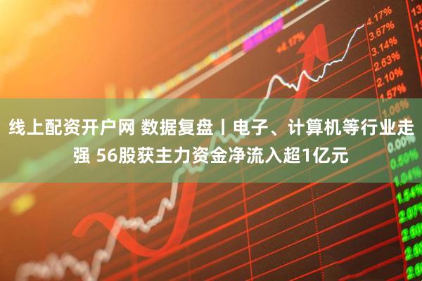线上配资开户网 数据复盘丨电子、计算机等行业走强 56股获主力资金净流入超1亿元