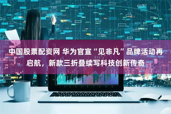 中国股票配资网 华为官宣“见非凡”品牌活动再启航，新款三折叠续写科技创新传奇