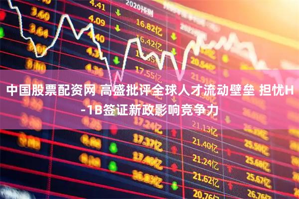 中国股票配资网 高盛批评全球人才流动壁垒 担忧H-1B签证新政影响竞争力