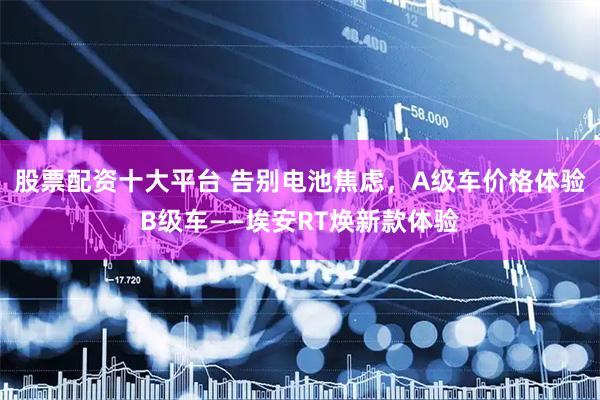 股票配资十大平台 告别电池焦虑，A级车价格体验B级车——埃安RT焕新款体验