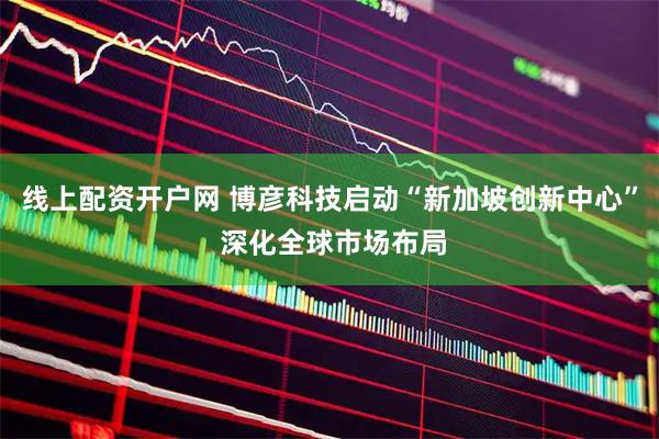 线上配资开户网 博彦科技启动“新加坡创新中心” 深化全球市场布局