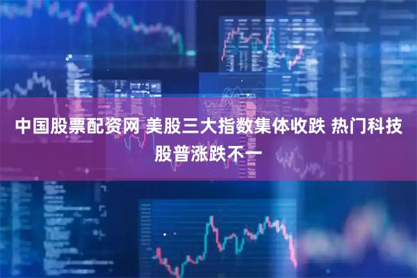 中国股票配资网 美股三大指数集体收跌 热门科技股普涨跌不一