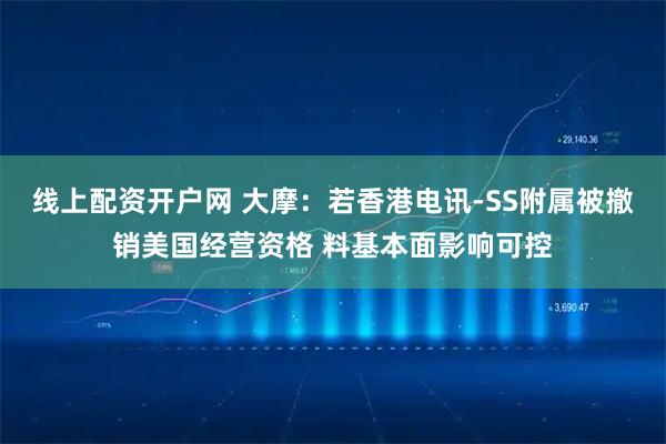 线上配资开户网 大摩：若香港电讯-SS附属被撤销美国经营资格 料基本面影响可控