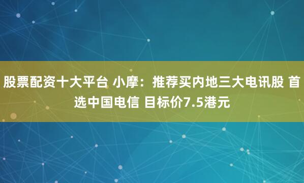 股票配资十大平台 小摩：推荐买内地三大电讯股 首选中国电信 目标价7.5港元