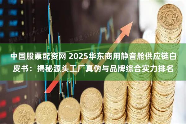 中国股票配资网 2025华东商用静音舱供应链白皮书：揭秘源头工厂真伪与品牌综合实力排名