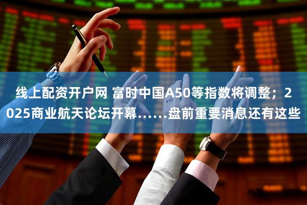 线上配资开户网 富时中国A50等指数将调整；2025商业航天论坛开幕……盘前重要消息还有这些