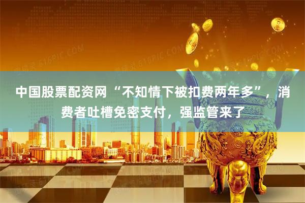 中国股票配资网 “不知情下被扣费两年多”，消费者吐槽免密支付，强监管来了