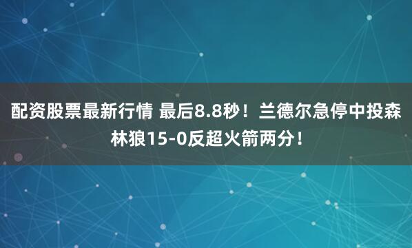 配资股票最新行情 最后8.8秒！兰德尔急停中投森林狼15-0反超火箭两分！