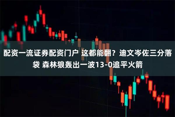 配资一流证券配资门户 这都能翻？迪文岑佐三分落袋 森林狼轰出一波13-0追平火箭