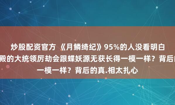炒股配资官方 《月鳞绮纪》95%的人没看明白，为什么龙神殿的大统领厉劫会跟蝶妖源无获长得一模一样？背后的真.相太扎心