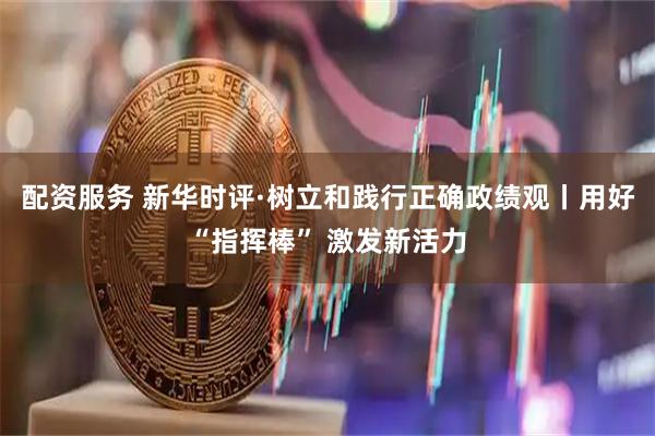 配资服务 新华时评·树立和践行正确政绩观丨用好“指挥棒” 激发新活力