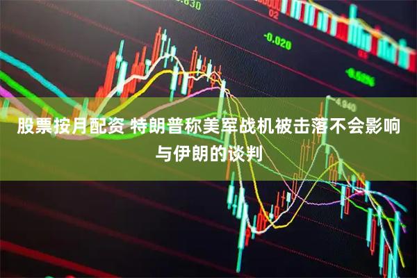 股票按月配资 特朗普称美军战机被击落不会影响与伊朗的谈判