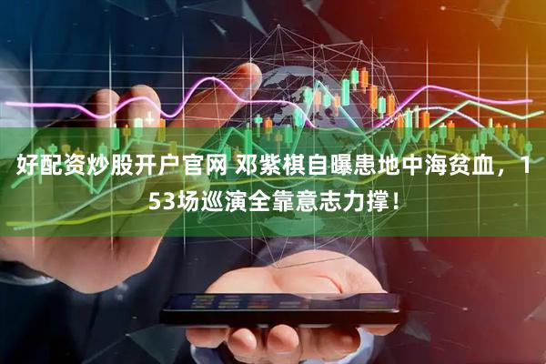 好配资炒股开户官网 邓紫棋自曝患地中海贫血，153场巡演全靠意志力撑！