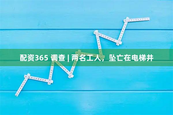 配资365 调查 | 两名工人，坠亡在电梯井