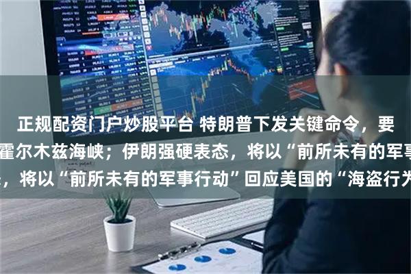 正规配资门户炒股平台 特朗普下发关键命令，要求美军做好准备，直指霍尔木兹海峡；伊朗强硬表态，将以“前所未有的军事行动”回应美国的“海盗行为”