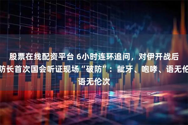 股票在线配资平台 6小时连环追问，对伊开战后美防长首次国会听证现场“破防”：龇牙、咆哮、语无伦次