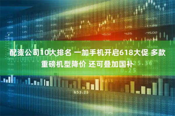 配资公司10大排名 一加手机开启618大促 多款重磅机型降价 还可叠加国补