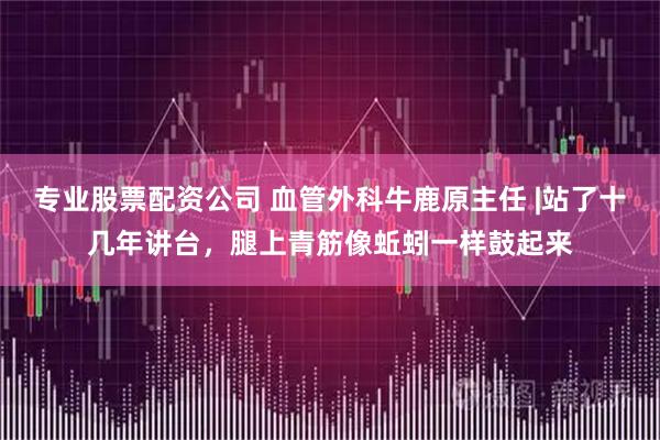 专业股票配资公司 血管外科牛鹿原主任 |站了十几年讲台，腿上青筋像蚯蚓一样鼓起来