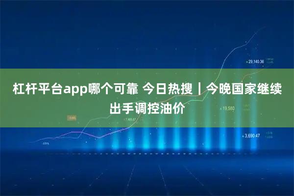 杠杆平台app哪个可靠 今日热搜｜今晚国家继续出手调控油价
