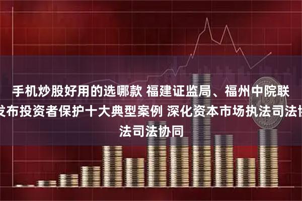 手机炒股好用的选哪款 福建证监局、福州中院联合发布投资者保护十大典型案例 深化资本市场执法司法协同