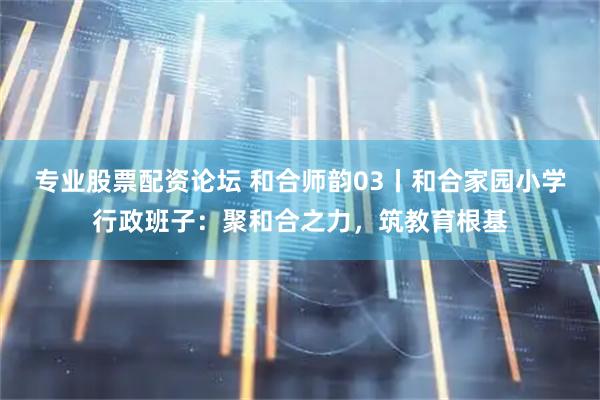 专业股票配资论坛 和合师韵03丨和合家园小学行政班子：聚和合之力，筑教育根基
