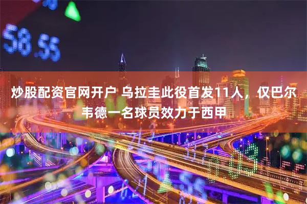 炒股配资官网开户 乌拉圭此役首发11人，仅巴尔韦德一名球员效力于西甲