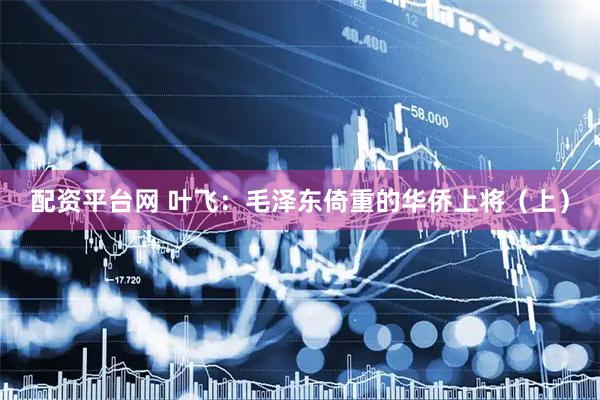 配资平台网 叶飞：毛泽东倚重的华侨上将（上）