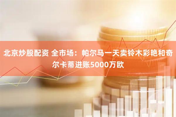 北京炒股配资 全市场：帕尔马一天卖铃木彩艳和奇尔卡蒂进账5000万欧