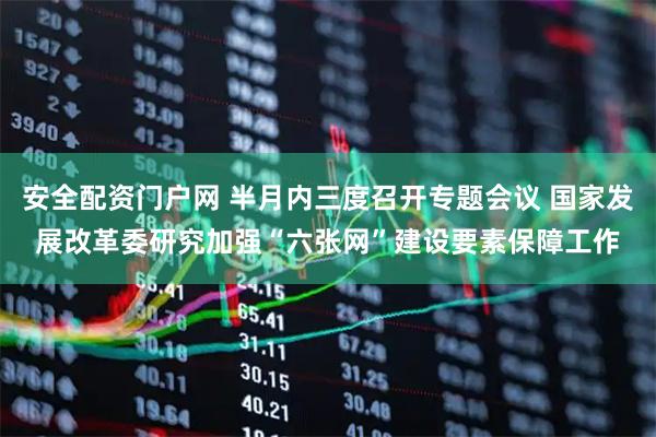 安全配资门户网 半月内三度召开专题会议 国家发展改革委研究加强“六张网”建设要素保障工作
